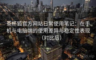 茶杯狐官方网站日常使用笔记：在手机与电脑端的使用差异与稳定性表现（对比后）