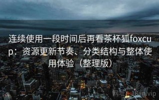 连续使用一段时间后再看茶杯狐foxcup：资源更新节奏、分类结构与整体使用体验（整理版）