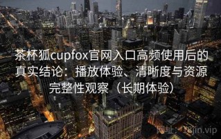 茶杯狐cupfox官网入口高频使用后的真实结论：播放体验、清晰度与资源完整性观察（长期体验）