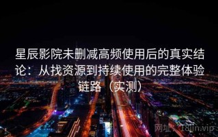 星辰影院未删减高频使用后的真实结论：从找资源到持续使用的完整体验链路（实测）