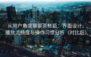 从用户角度聊聊茶杯狐：界面设计、播放流畅度与操作习惯分析（对比后）