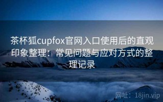 茶杯狐cupfox官网入口使用后的直观印象整理：常见问题与应对方式的整理记录
