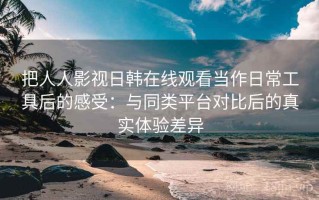 把人人影视日韩在线观看当作日常工具后的感受：与同类平台对比后的真实体验差异