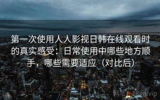 第一次使用人人影视日韩在线观看时的真实感受：日常使用中哪些地方顺手，哪些需要适应（对比后）