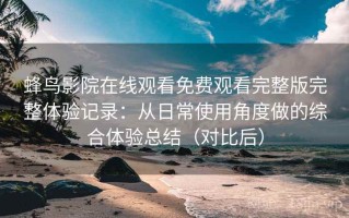 蜂鸟影院在线观看免费观看完整版完整体验记录：从日常使用角度做的综合体验总结（对比后）