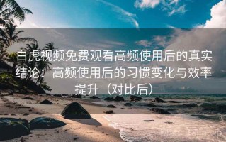白虎视频免费观看高频使用后的真实结论：高频使用后的习惯变化与效率提升（对比后）