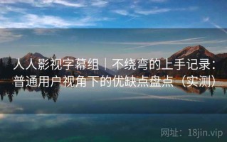 人人影视字幕组｜不绕弯的上手记录：普通用户视角下的优缺点盘点（实测）