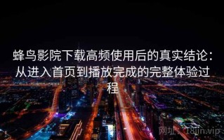 蜂鸟影院下载高频使用后的真实结论：从进入首页到播放完成的完整体验过程