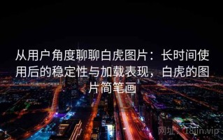 从用户角度聊聊白虎图片：长时间使用后的稳定性与加载表现，白虎的图片简笔画