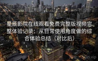 星辰影院在线观看免费完整版视频完整体验记录：从日常使用角度做的综合体验总结（对比后）