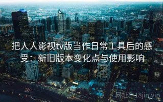 把人人影视tv版当作日常工具后的感受：新旧版本变化点与使用影响