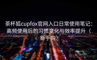 茶杯狐cupfox官网入口日常使用笔记：高频使用后的习惯变化与效率提升（新手向）