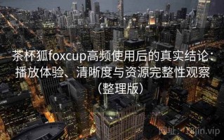 茶杯狐foxcup高频使用后的真实结论：播放体验、清晰度与资源完整性观察（整理版）