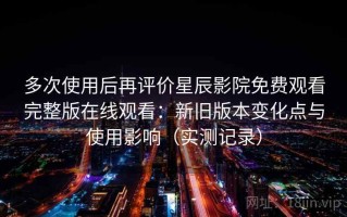 多次使用后再评价星辰影院免费观看完整版在线观看：新旧版本变化点与使用影响（实测记录）