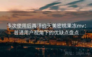 多次使用后再评价天美密桃果冻mv：普通用户视角下的优缺点盘点