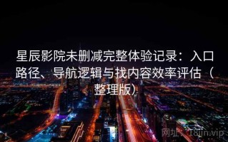 星辰影院未删减完整体验记录：入口路径、导航逻辑与找内容效率评估（整理版）