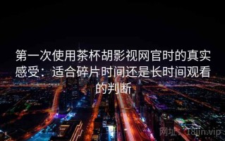 第一次使用茶杯胡影视网官时的真实感受：适合碎片时间还是长时间观看的判断