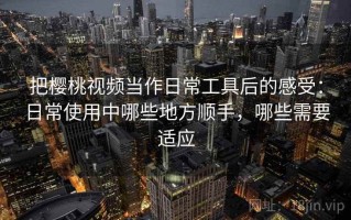 把樱桃视频当作日常工具后的感受：日常使用中哪些地方顺手，哪些需要适应