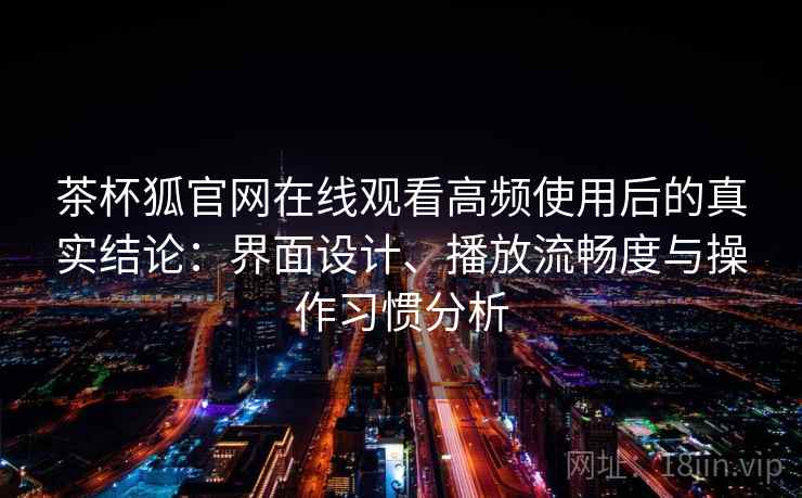 茶杯狐官网在线观看高频使用后的真实结论：界面设计、播放流畅度与操作习惯分析