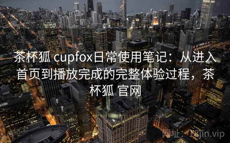 茶杯狐 cupfox日常使用笔记：从进入首页到播放完成的完整体验过程，茶杯狐 官网