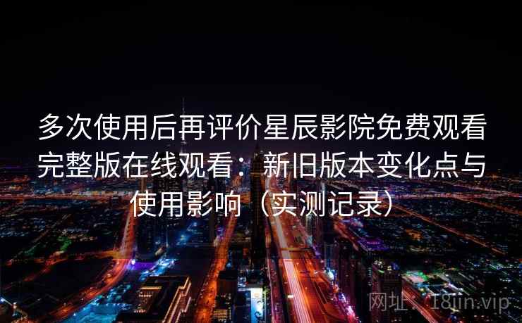 多次使用后再评价星辰影院免费观看完整版在线观看：新旧版本变化点与使用影响（实测记录）