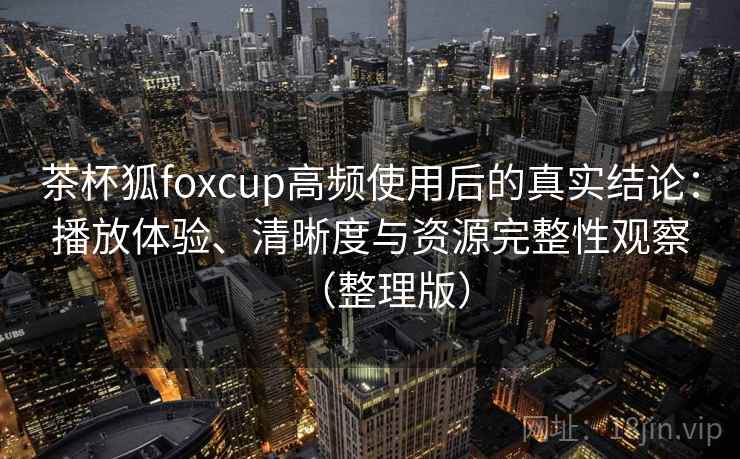 茶杯狐foxcup高频使用后的真实结论：播放体验、清晰度与资源完整性观察（整理版）-第1张图片