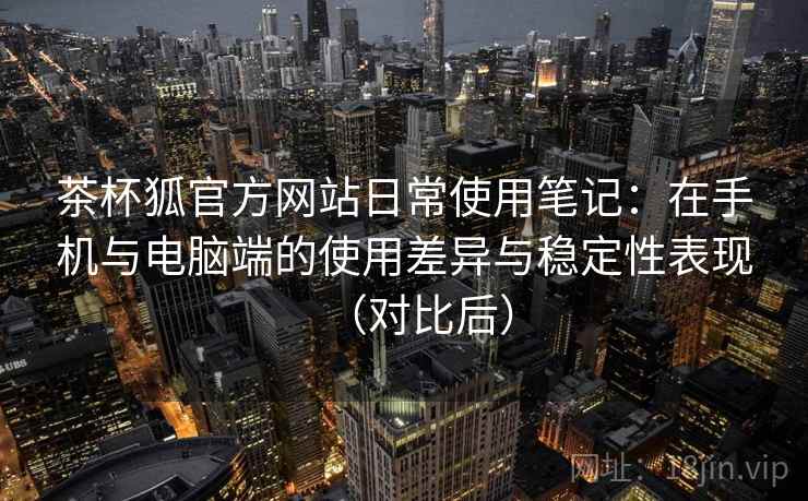 茶杯狐官方网站日常使用笔记：在手机与电脑端的使用差异与稳定性表现（对比后）-第1张图片