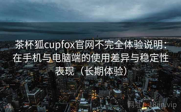 茶杯狐cupfox官网不完全体验说明：在手机与电脑端的使用差异与稳定性表现（长期体验）-第1张图片