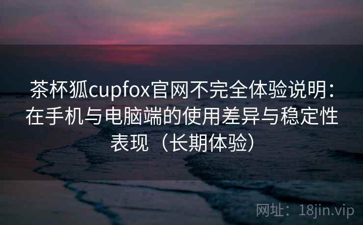 茶杯狐cupfox官网不完全体验说明：在手机与电脑端的使用差异与稳定性表现（长期体验）-第2张图片