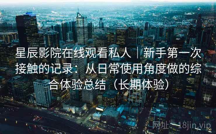 星辰影院在线观看私人｜新手第一次接触的记录：从日常使用角度做的综合体验总结（长期体验）-第2张图片