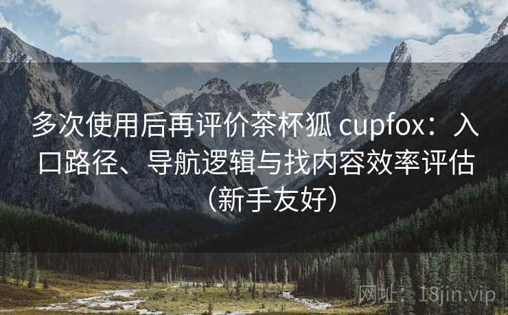 多次使用后再评价茶杯狐 cupfox：入口路径、导航逻辑与找内容效率评估（新手友好）-第1张图片