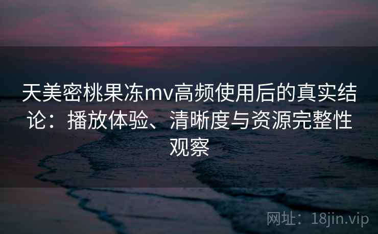 天美密桃果冻mv高频使用后的真实结论：播放体验、清晰度与资源完整性观察-第2张图片
