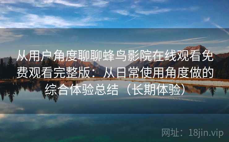 从用户角度聊聊蜂鸟影院在线观看免费观看完整版：从日常使用角度做的综合体验总结（长期体验）-第2张图片