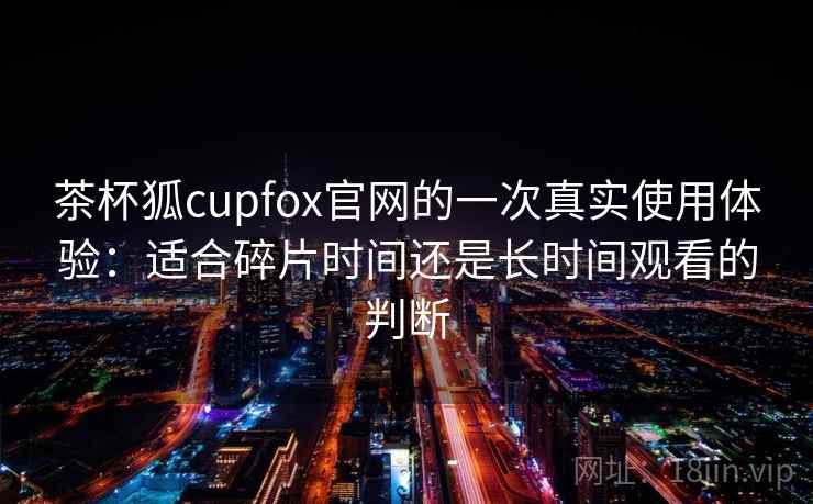 茶杯狐cupfox官网的一次真实使用体验：适合碎片时间还是长时间观看的判断-第2张图片