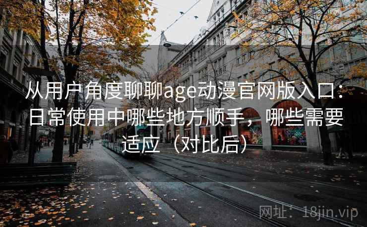 从用户角度聊聊age动漫官网版入口：日常使用中哪些地方顺手，哪些需要适应（对比后）-第2张图片