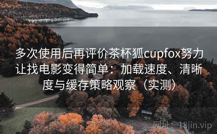 多次使用后再评价茶杯狐cupfox努力让找电影变得简单：加载速度、清晰度与缓存策略观察（实测）-第1张图片