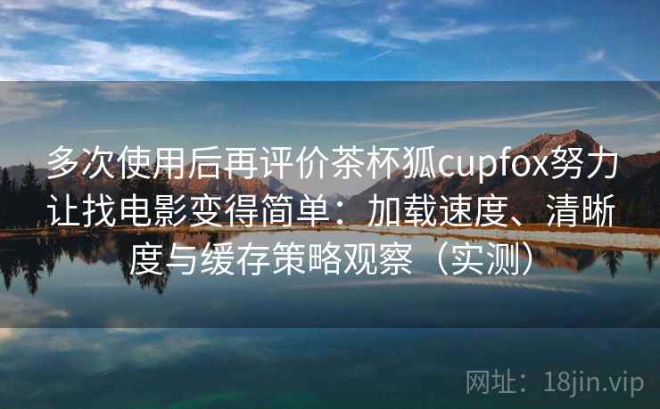 多次使用后再评价茶杯狐cupfox努力让找电影变得简单：加载速度、清晰度与缓存策略观察（实测）-第2张图片