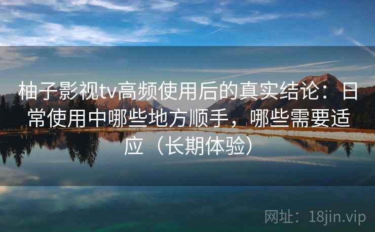 柚子影视tv高频使用后的真实结论：日常使用中哪些地方顺手，哪些需要适应（长期体验）-第2张图片