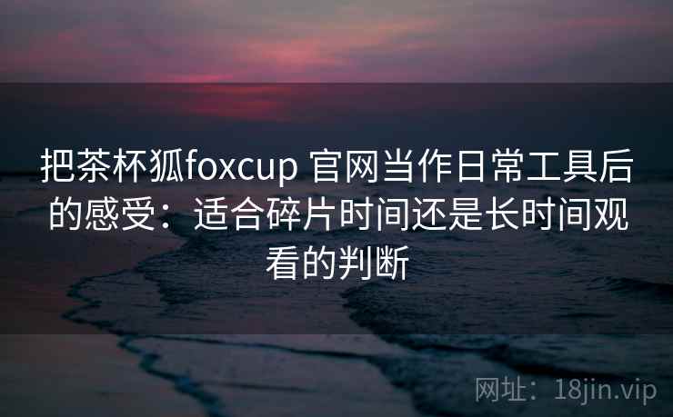 把茶杯狐foxcup 官网当作日常工具后的感受：适合碎片时间还是长时间观看的判断-第2张图片