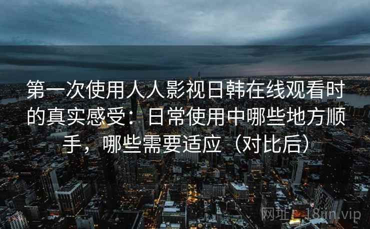 第一次使用人人影视日韩在线观看时的真实感受：日常使用中哪些地方顺手，哪些需要适应（对比后）-第1张图片