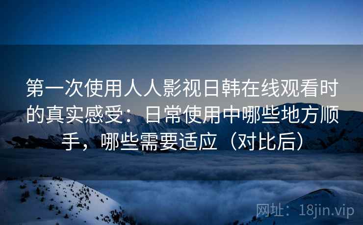 第一次使用人人影视日韩在线观看时的真实感受：日常使用中哪些地方顺手，哪些需要适应（对比后）-第2张图片
