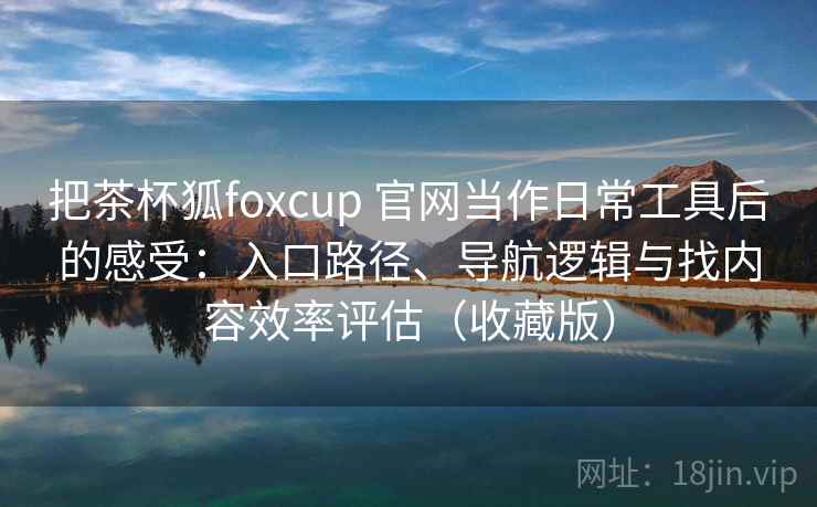 把茶杯狐foxcup 官网当作日常工具后的感受：入口路径、导航逻辑与找内容效率评估（收藏版）-第1张图片