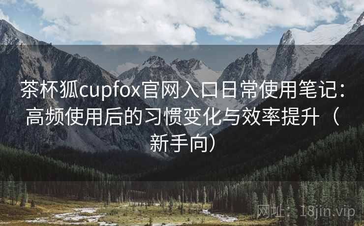 茶杯狐cupfox官网入口日常使用笔记：高频使用后的习惯变化与效率提升（新手向）-第2张图片
