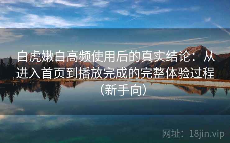 白虎嫩白高频使用后的真实结论：从进入首页到播放完成的完整体验过程（新手向）-第1张图片