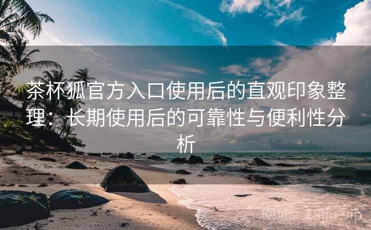 茶杯狐官方入口使用后的直观印象整理：长期使用后的可靠性与便利性分析-第1张图片