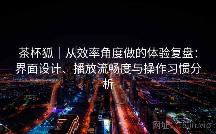 茶杯狐｜从效率角度做的体验复盘：界面设计、播放流畅度与操作习惯分析-第2张图片