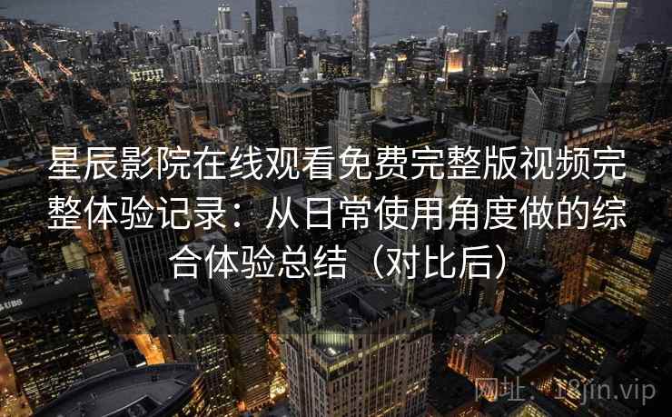 星辰影院在线观看免费完整版视频完整体验记录：从日常使用角度做的综合体验总结（对比后）-第1张图片
