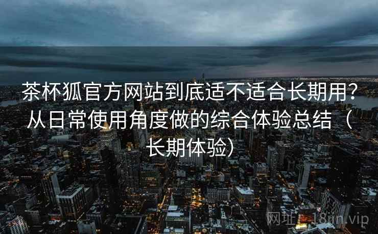 茶杯狐官方网站到底适不适合长期用?从日常使用角度做的综合体验总结(长期体验)-第1张图片 茶杯狐官方网站到底适不适合长期用?从日常使用角度做的综合体验总结(长期体验)-第1张图片