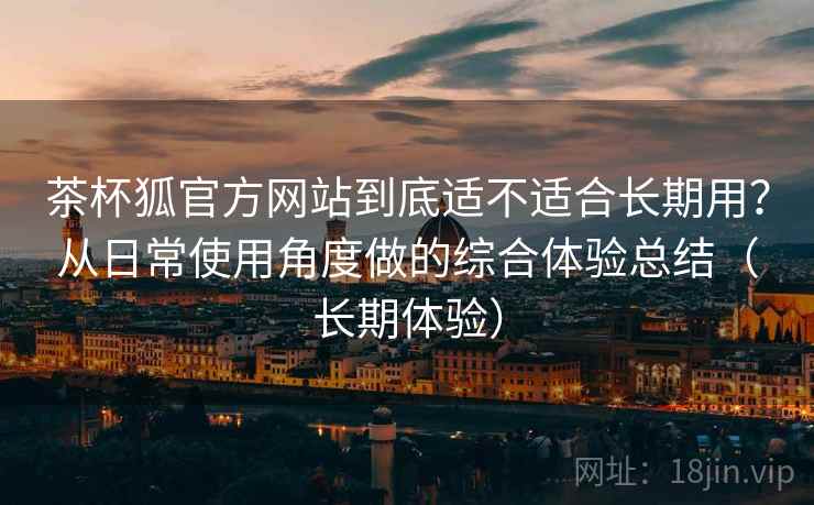 茶杯狐官方网站到底适不适合长期用?从日常使用角度做的综合体验总结(长期体验)-第2张图片 茶杯狐官方网站到底适不适合长期用?从日常使用角度做的综合体验总结(长期体验)-第2张图片