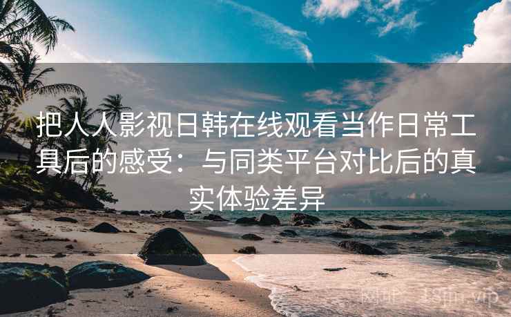 把人人影视日韩在线观看当作日常工具后的感受：与同类平台对比后的真实体验差异-第2张图片